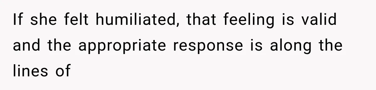 If she felt humiliated, that feeling is valid and the appropriate response is along the lines of