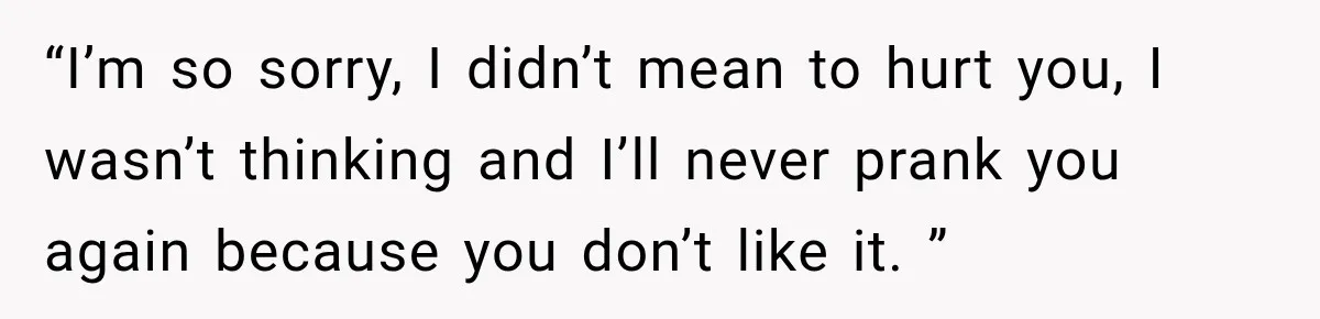 “I’m so sorry, I didn’t mean to hurt you, I wasn’t thinking and I’ll never prank you again because you don’t like it. ”