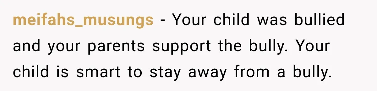 meifahs_musungs − Your child was bullied and your parents support the bully. Your child is smart to stay away from a bully.