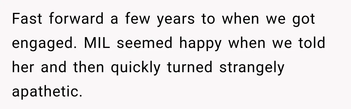 Bride Plans a 14-Person Wedding, Then MIL Secretly Invites Her Own Guests Anyway Fast forward a few years to when we got engaged. MIL seemed happy when we told her and then quickly turned strangely apathetic.