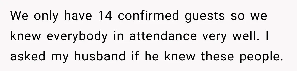 Bride Plans a 14-Person Wedding, Then MIL Secretly Invites Her Own Guests Anyway We only have 14 confirmed guests so we knew everybody in attendance very well. I asked my husband if he knew these people.