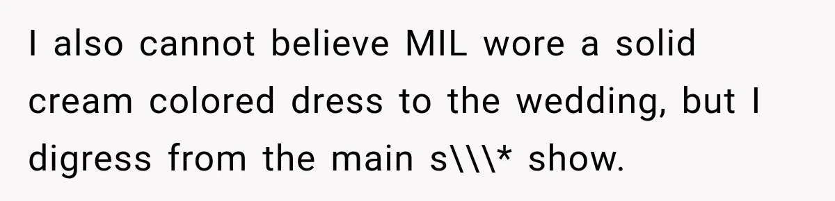 Bride Plans a 14-Person Wedding, Then MIL Secretly Invites Her Own Guests Anyway I also cannot believe MIL wore a solid cream colored dress to the wedding, but I digress from the main s\\\* show.