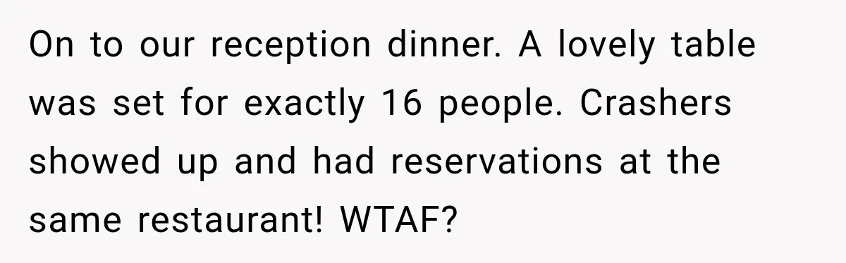 Bride Plans a 14-Person Wedding, Then MIL Secretly Invites Her Own Guests Anyway On to our reception dinner. A lovely table was set for exactly 16 people. Crashers showed up and had reservations at the same restaurant! WTAF?