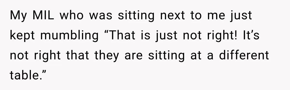 Bride Plans a 14-Person Wedding, Then MIL Secretly Invites Her Own Guests Anyway My MIL who was sitting next to me just kept mumbling “That is just not right! It’s not right that they are sitting at a different table.”