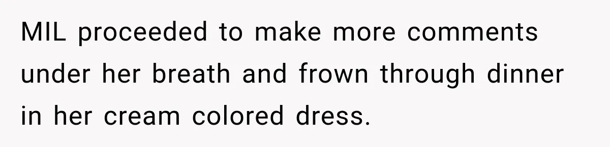 Bride Plans a 14-Person Wedding, Then MIL Secretly Invites Her Own Guests Anyway MIL proceeded to make more comments under her breath and frown through dinner in her cream colored dress.