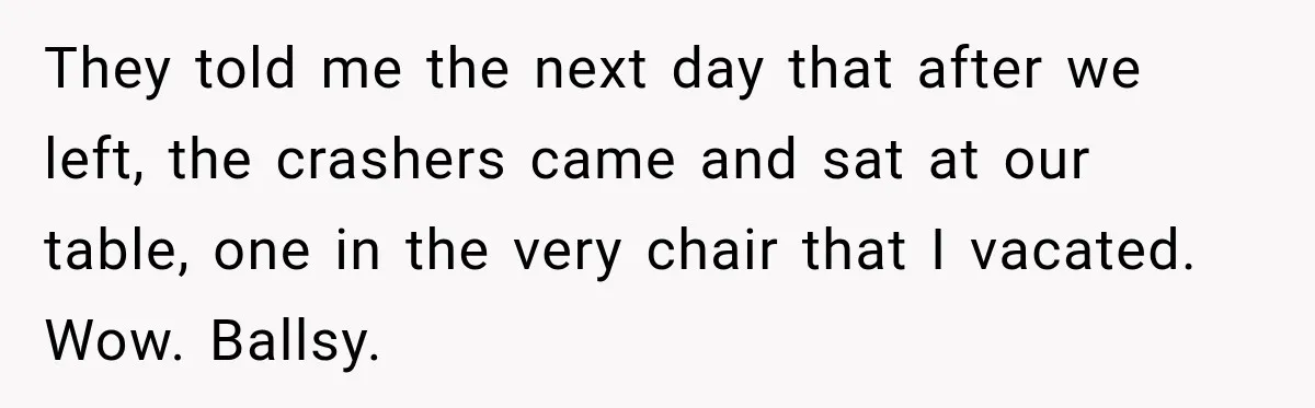 Bride Plans a 14-Person Wedding, Then MIL Secretly Invites Her Own Guests Anyway They told me the next day that after we left, the crashers came and sat at our table, one in the very chair that I vacated. Wow. Ballsy.