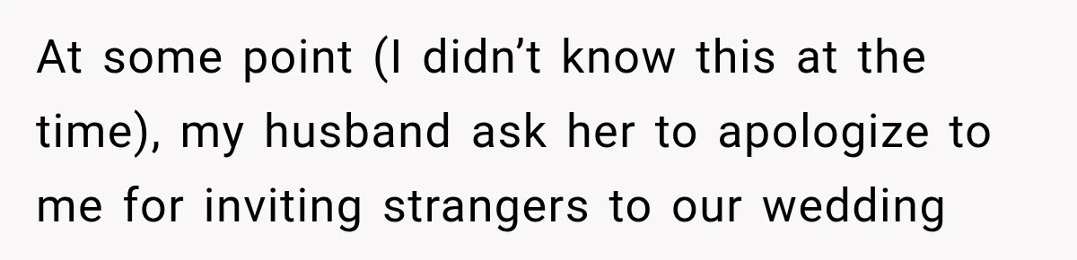 Bride Plans a 14-Person Wedding, Then MIL Secretly Invites Her Own Guests Anyway At some point (I didn’t know this at the time), my husband ask her to apologize to me for inviting strangers to our wedding