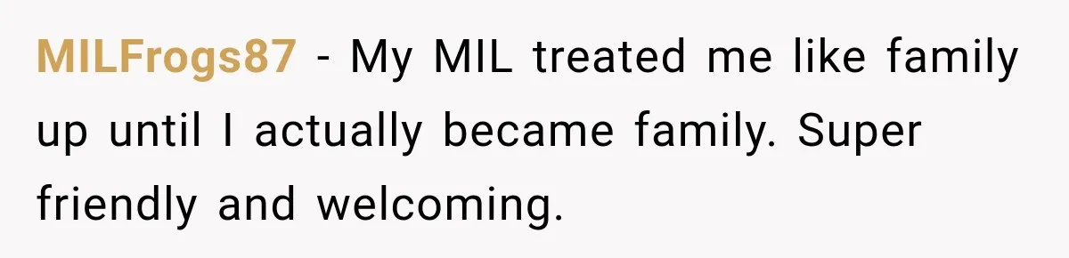 Bride Plans a 14-Person Wedding, Then MIL Secretly Invites Her Own Guests Anyway MILFrogs87 − My MIL treated me like family up until I actually became family. Super friendly and welcoming.