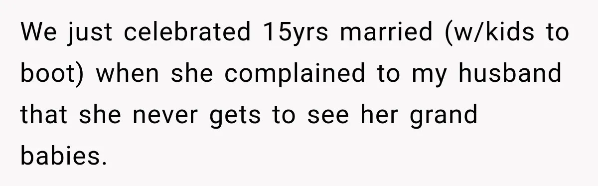 Bride Plans a 14-Person Wedding, Then MIL Secretly Invites Her Own Guests Anyway We just celebrated 15yrs married (w/kids to boot) when she complained to my husband that she never gets to see her grand babies.