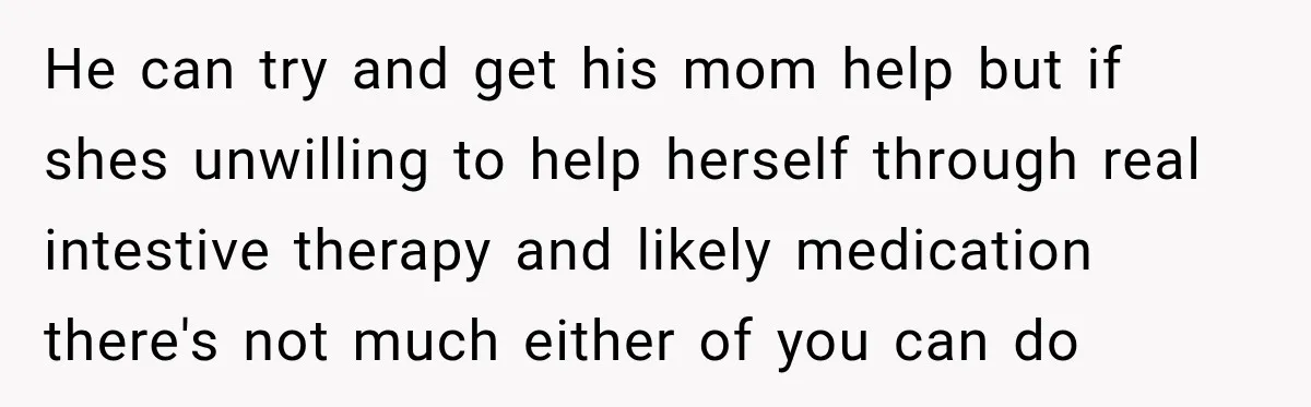 Bride Plans a 14-Person Wedding, Then MIL Secretly Invites Her Own Guests Anyway He can try and get his mom help but if shes unwilling to help herself through real intestive therapy and likely medication there's not much either of you can do
