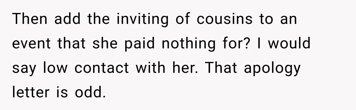 Bride Plans a 14-Person Wedding, Then MIL Secretly Invites Her Own Guests Anyway Then add the inviting of cousins to an event that she paid nothing for? I would say low contact with her. That apology letter is odd.