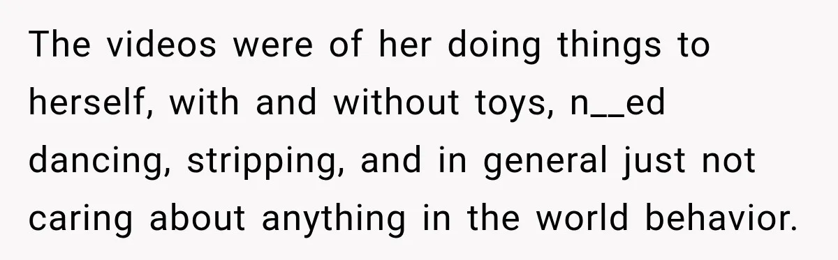 The videos were of her doing things to herself, with and without toys, n__ed dancing, stripping, and in general just not caring about anything in the world behavior.