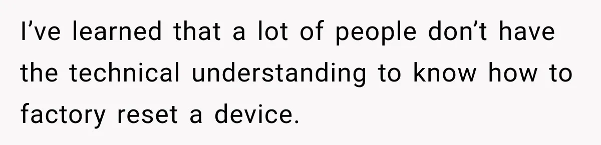 I’ve learned that a lot of people don’t have the technical understanding to know how to factory reset a device.
