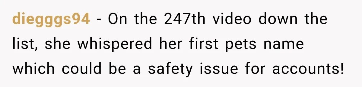 diegggs94 − On the 247th video down the list, she whispered her first pets name which could be a safety issue for accounts!