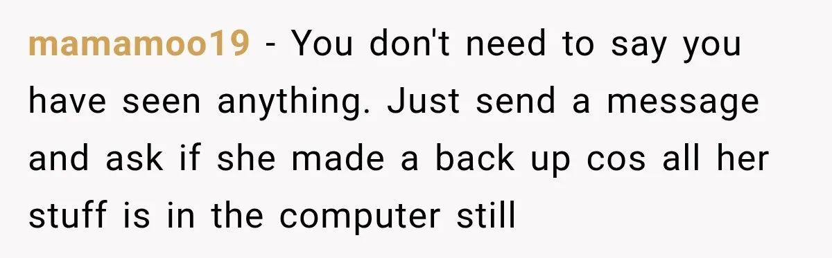 mamamoo19 − You don't need to say you have seen anything. Just send a message and ask if she made a back up cos all her stuff is in the...