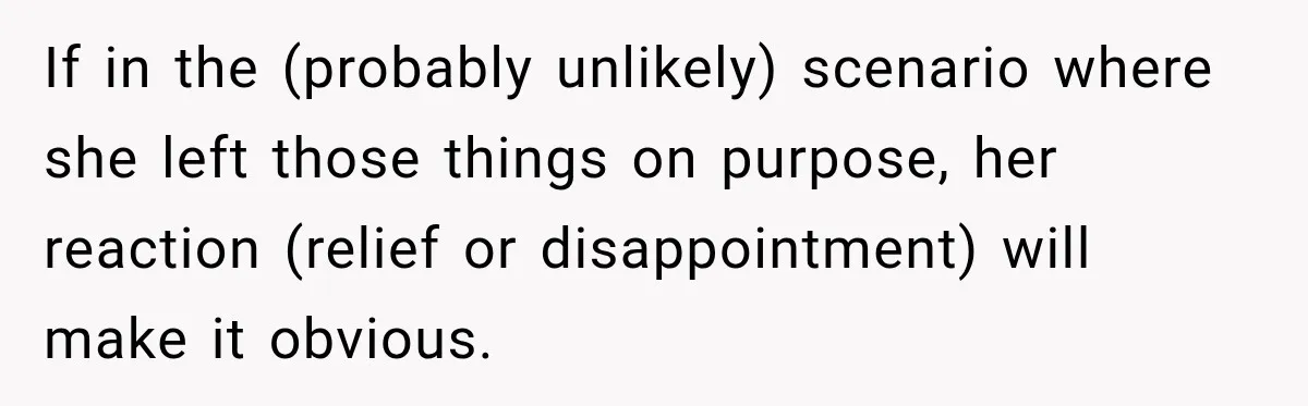 If in the (probably unlikely) scenario where she left those things on purpose, her reaction (relief or disappointment) will make it obvious.