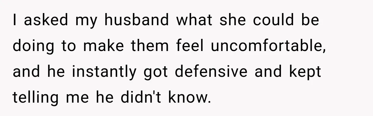 I asked my husband what she could be doing to make them feel uncomfortable, and he instantly got defensive and kept telling me he didn't know.