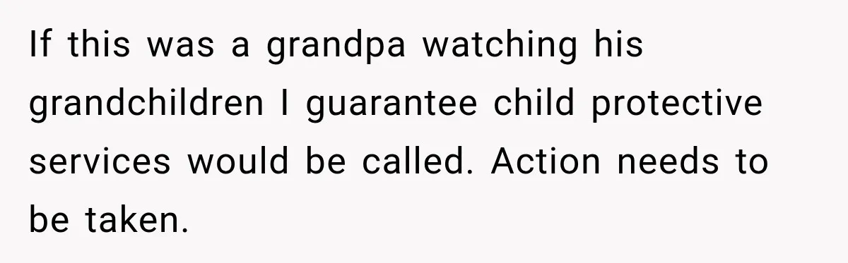 If this was a grandpa watching his grandchildren I guarantee child protective services would be called. Action needs to be taken.