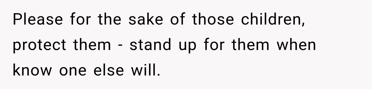 Please for the sake of those children, protect them - stand up for them when know one else will.