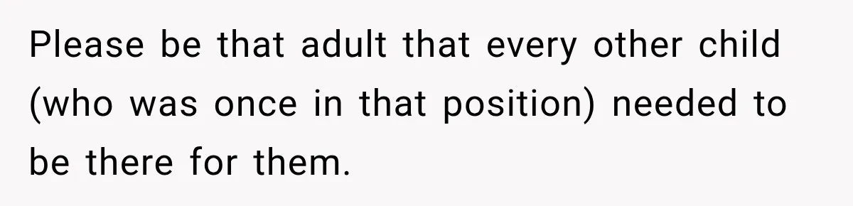 Please be that adult that every other child (who was once in that position) needed to be there for them.