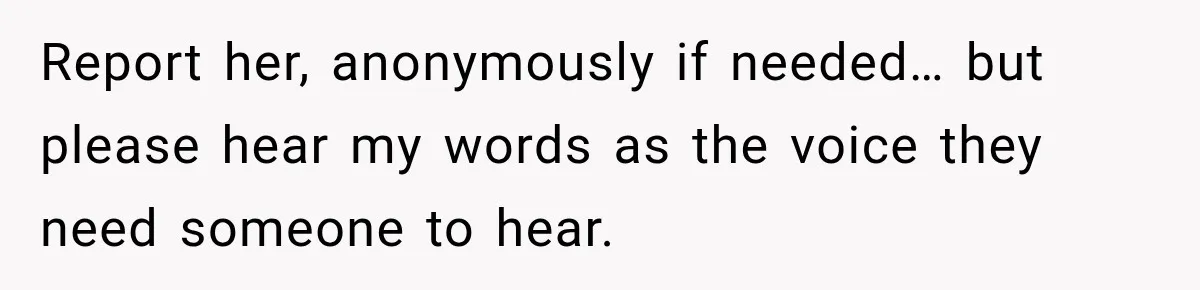 Report her, anonymously if needed… but please hear my words as the voice they need someone to hear.