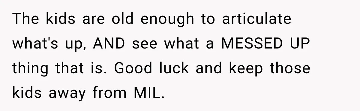The kids are old enough to articulate what's up, AND see what a MESSED UP thing that is. Good luck and keep those kids away from MIL.