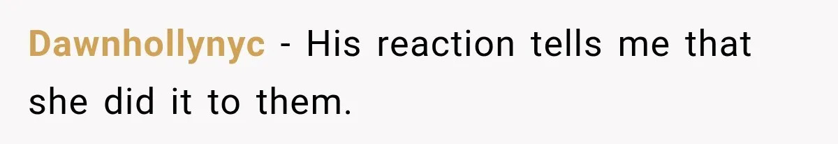 Dawnhollynyc − His reaction tells me that she did it to them.