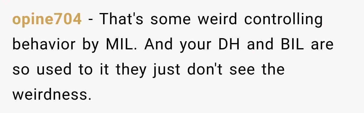 opine704 − That's some weird controlling behavior by MIL. And your DH and BIL are so used to it they just don't see the weirdness.