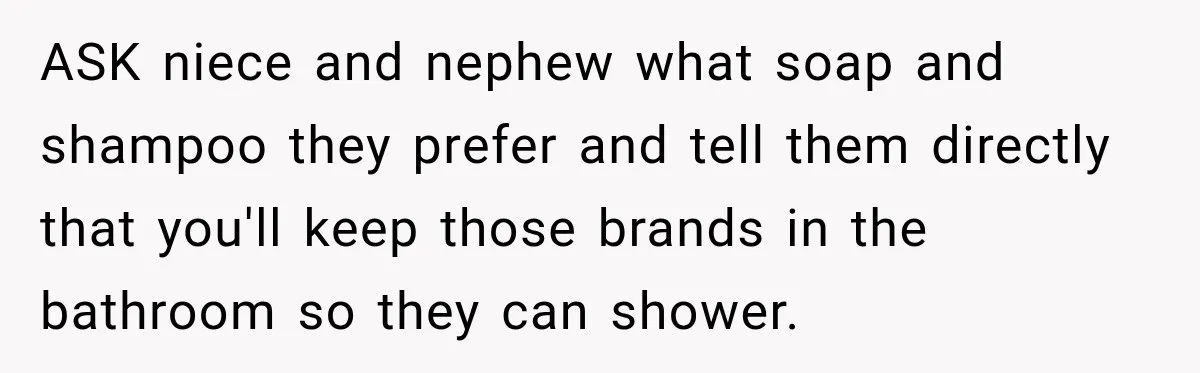 ASK niece and nephew what soap and shampoo they prefer and tell them directly that you'll keep those brands in the bathroom so they can shower.