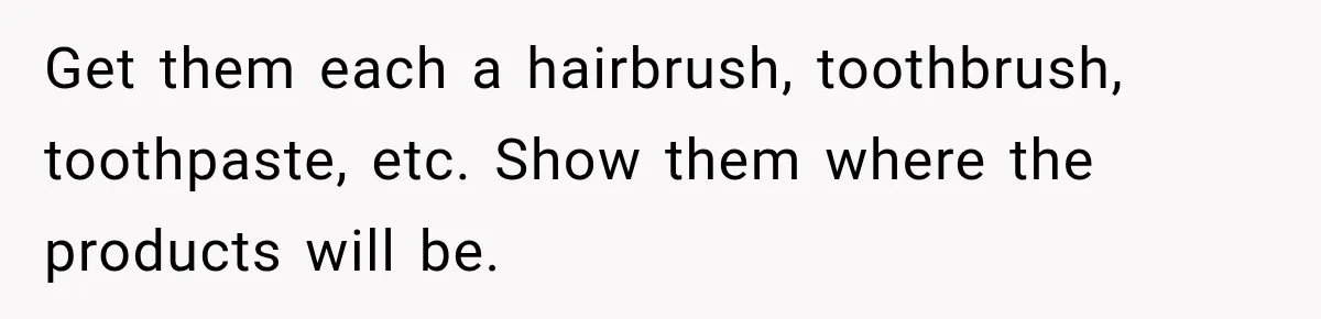 Get them each a hairbrush, toothbrush, toothpaste, etc. Show them where the products will be.