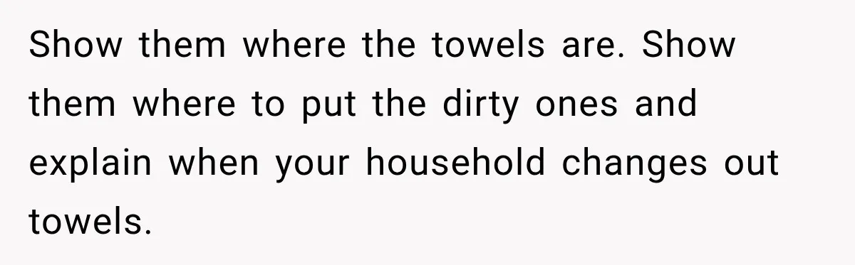 Show them where the towels are. Show them where to put the dirty ones and explain when your household changes out towels.