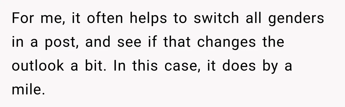 For me, it often helps to switch all genders in a post, and see if that changes the outlook a bit. In this case, it does by a mile.