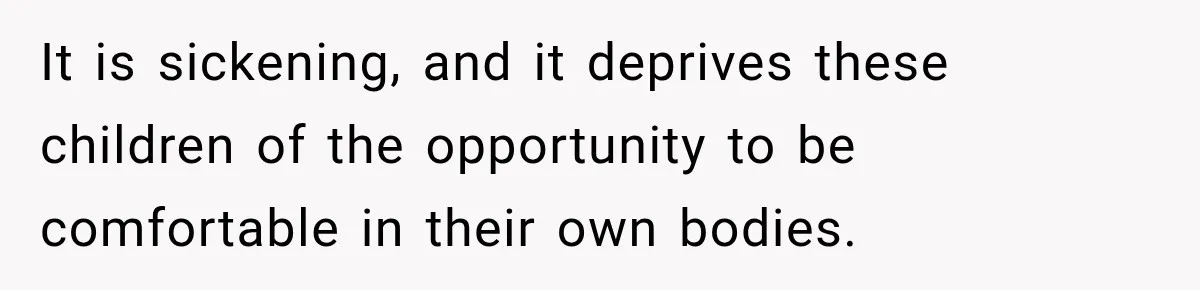 It is sickening, and it deprives these children of the opportunity to be comfortable in their own bodies.