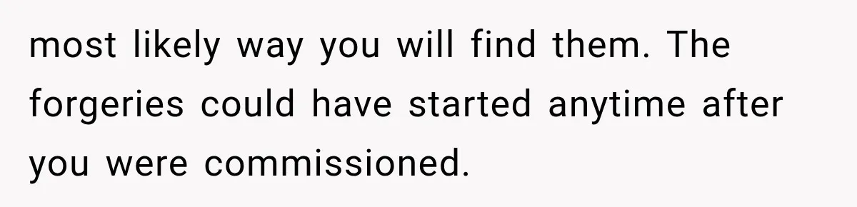 most likely way you will find them. The forgeries could have started anytime after you were commissioned.