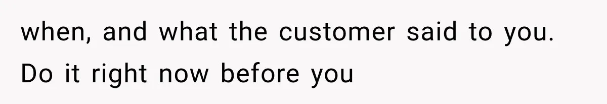 when, and what the customer said to you. Do it right now before you