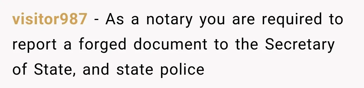 visitor987 − As a notary you are required to report a forged document to the Secretary of State, and state police
