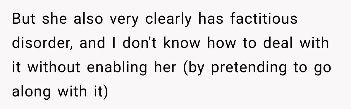 Woman Says Friend Keeps Claiming New Disorders, and She No Longer Knows How to Respond But she also very clearly has factitious disorder, and I don't know how to deal with it without enabling her (by pretending to go along with it)