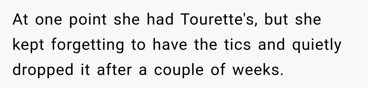Woman Says Friend Keeps Claiming New Disorders, and She No Longer Knows How to Respond At one point she had Tourette's, but she kept forgetting to have the tics and quietly dropped it after a couple of weeks.