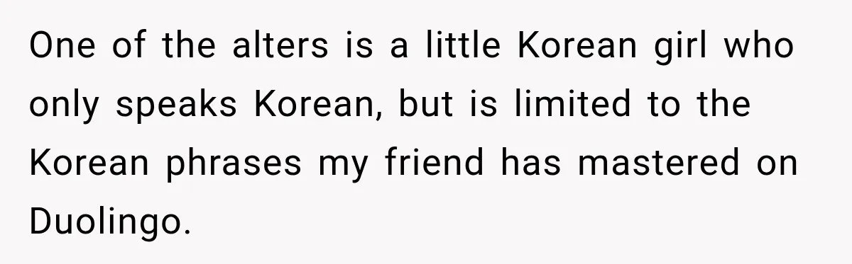 Woman Says Friend Keeps Claiming New Disorders, and She No Longer Knows How to Respond One of the alters is a little Korean girl who only speaks Korean, but is limited to the Korean phrases my friend has mastered on Duolingo.