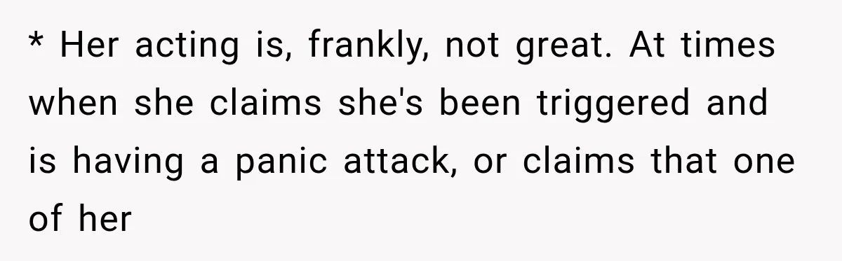 Woman Says Friend Keeps Claiming New Disorders, and She No Longer Knows How to Respond * Her acting is, frankly, not great. At times when she claims she's been triggered and is having a panic attack, or claims that one of her