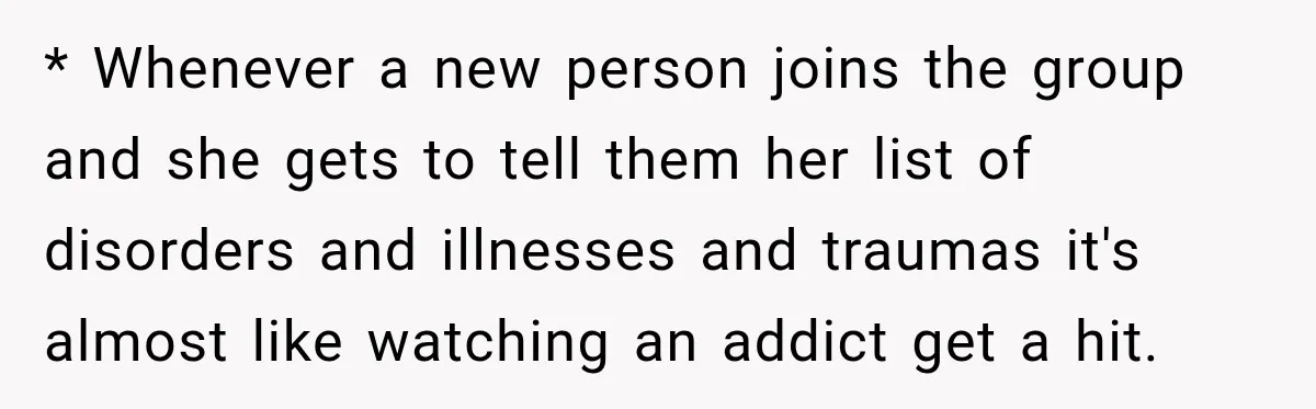 Woman Says Friend Keeps Claiming New Disorders, and She No Longer Knows How to Respond * Whenever a new person joins the group and she gets to tell them her list of disorders and illnesses and traumas it's almost like watching an addict get a...