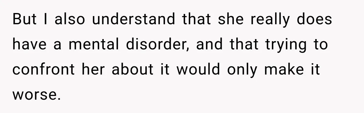 Woman Says Friend Keeps Claiming New Disorders, and She No Longer Knows How to Respond But I also understand that she really does have a mental disorder, and that trying to confront her about it would only make it worse.