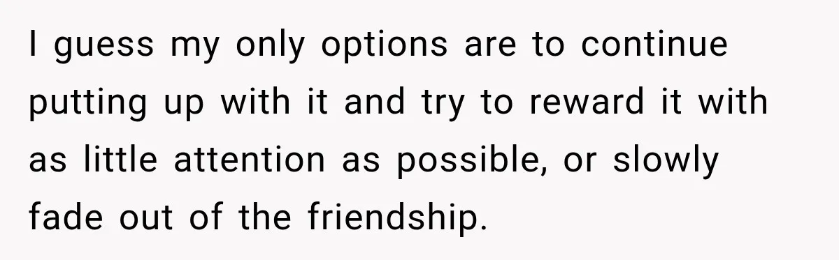 Woman Says Friend Keeps Claiming New Disorders, and She No Longer Knows How to Respond I guess my only options are to continue putting up with it and try to reward it with as little attention as possible, or slowly fade out of the friendship.
