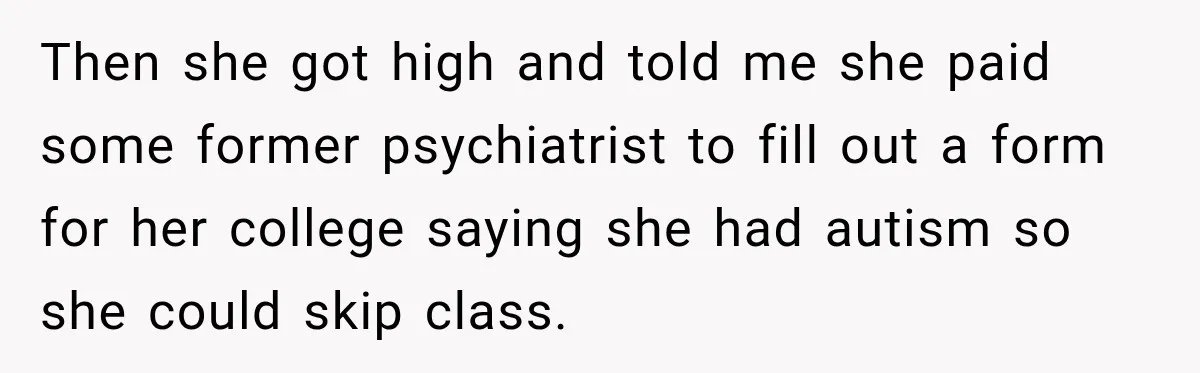 Woman Says Friend Keeps Claiming New Disorders, and She No Longer Knows How to Respond Then she got high and told me she paid some former psychiatrist to fill out a form for her college saying she had autism so she could skip class.