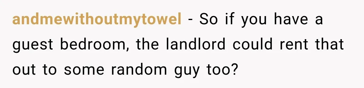 Tenants Rent a House With a Two-Car Garage, Then Discover Their Landlord Secretly Rented the Garage to Someone Else andmewithoutmytowel − So if you have a guest bedroom, the landlord could rent that out to some random guy too?