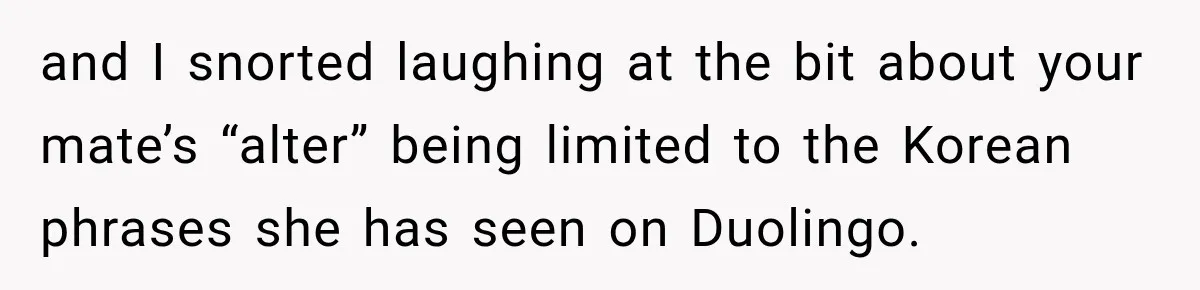 Woman Says Friend Keeps Claiming New Disorders, and She No Longer Knows How to Respond and I snorted laughing at the bit about your mate’s “alter” being limited to the Korean phrases she has seen on Duolingo.