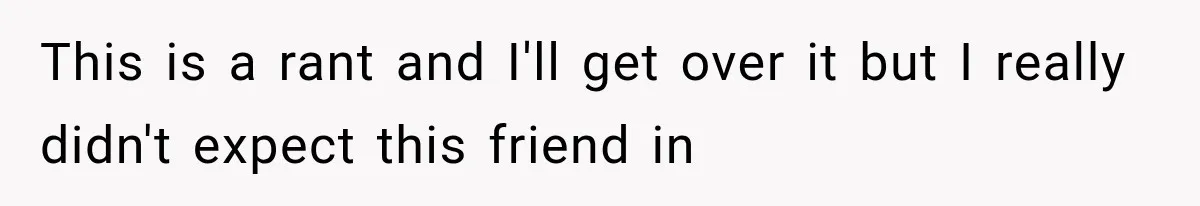 This is a rant and I'll get over it but I really didn't expect this friend in