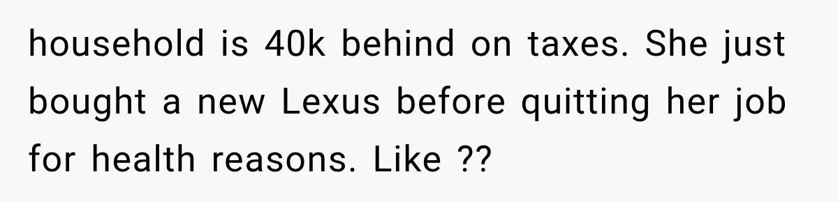 household is 40k behind on taxes. She just bought a new Lexus before quitting her job for health reasons. Like ??