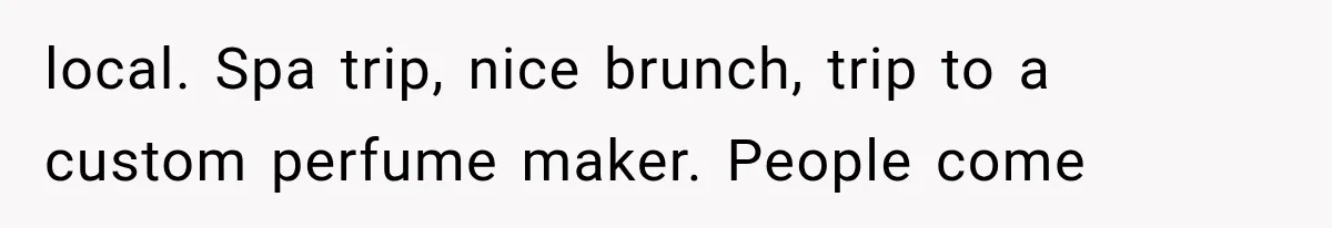 local. Spa trip, nice brunch, trip to a custom perfume maker. People come
