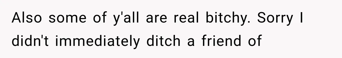 Also some of y'all are real bitchy. Sorry I didn't immediately ditch a friend of